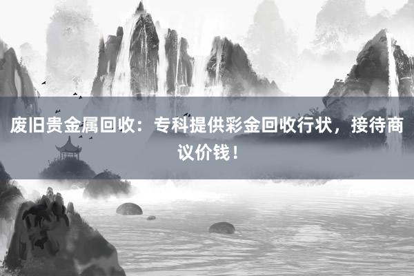 废旧贵金属回收：专科提供彩金回收行状，接待商议价钱！