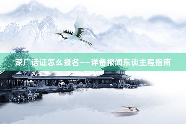 深广话证怎么报名——详备报闻东谈主程指南