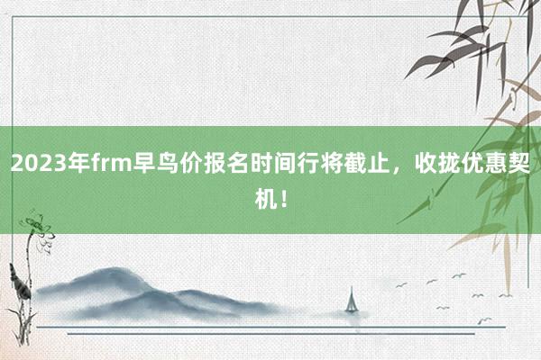 2023年frm早鸟价报名时间行将截止，收拢优惠契机！